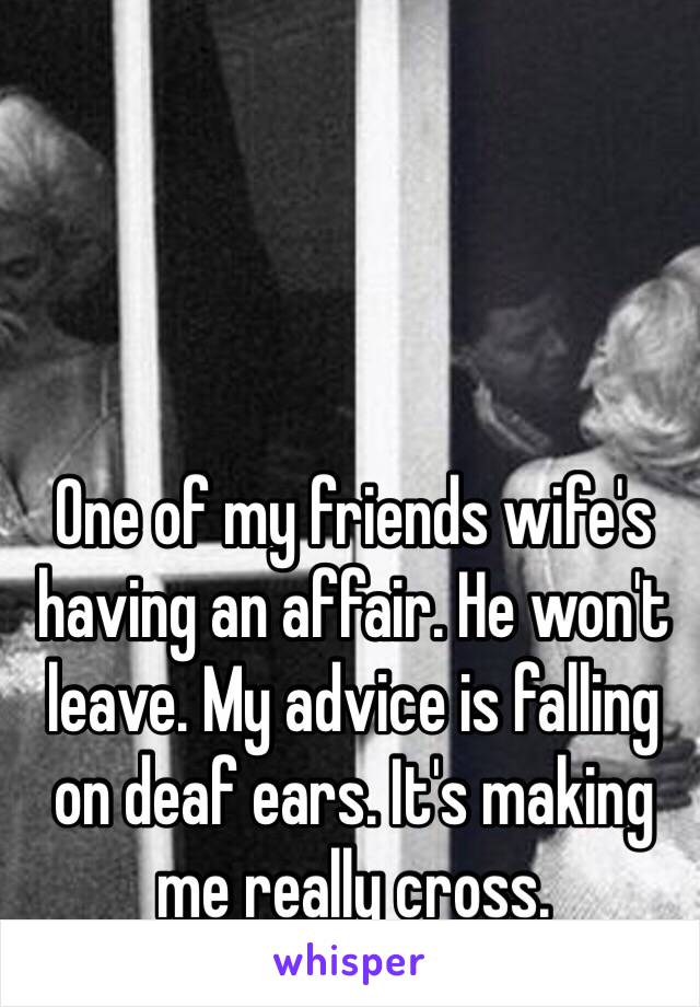 One of my friends wife's having an affair. He won't leave. My advice is falling on deaf ears. It's making me really cross. 