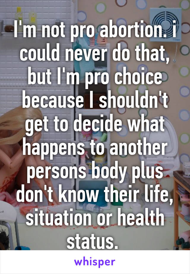 I'm not pro abortion. i could never do that, but I'm pro choice because I shouldn't get to decide what happens to another persons body plus don't know their life, situation or health status. 