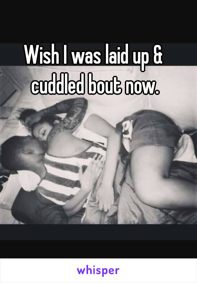 Wish I was laid up & cuddled bout now.