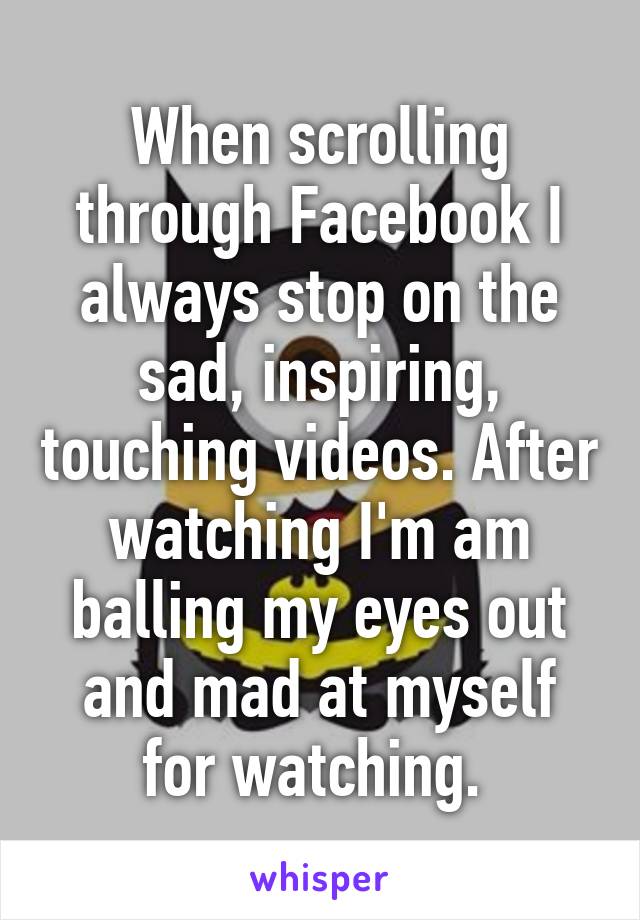 When scrolling through Facebook I always stop on the sad, inspiring, touching videos. After watching I'm am balling my eyes out and mad at myself for watching. 