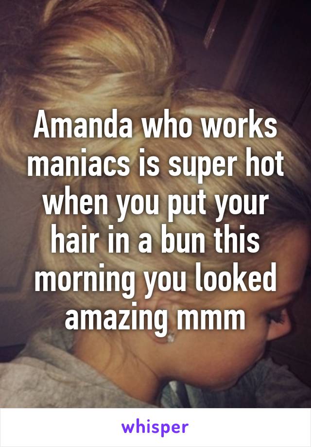 Amanda who works maniacs is super hot when you put your hair in a bun this morning you looked amazing mmm