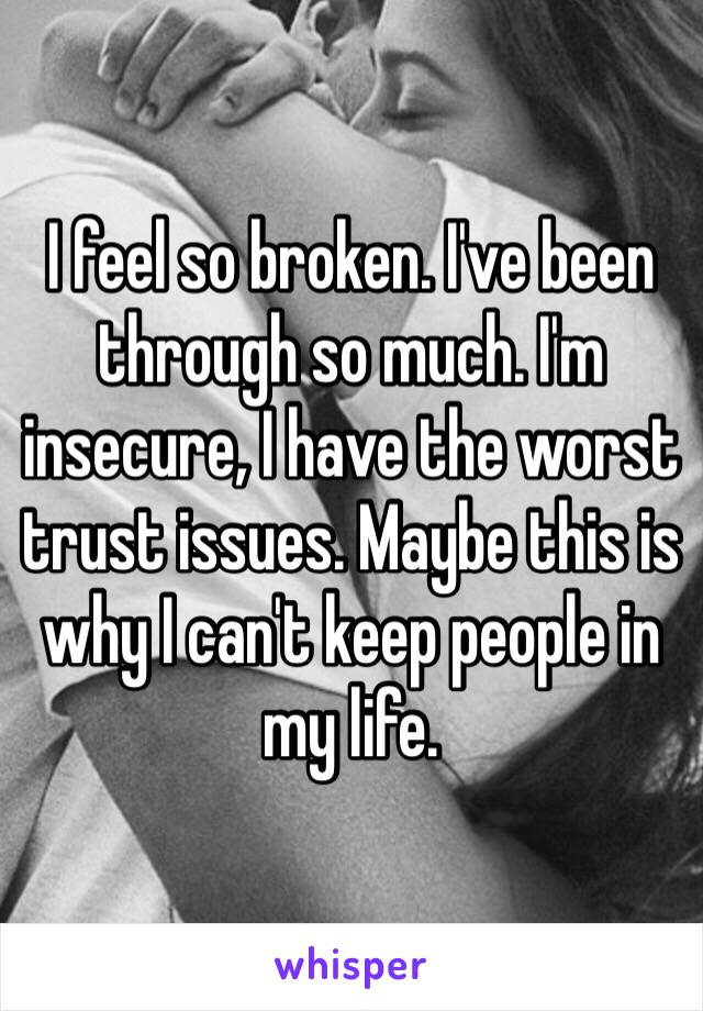 I feel so broken. I've been through so much. I'm insecure, I have the worst trust issues. Maybe this is why I can't keep people in my life.