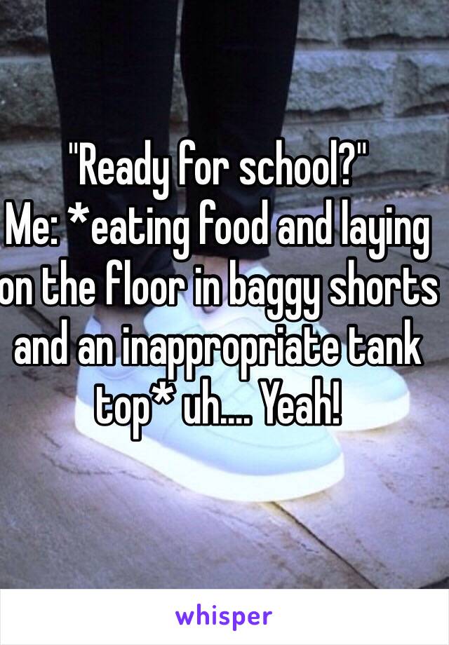 "Ready for school?"
Me: *eating food and laying on the floor in baggy shorts and an inappropriate tank top* uh.... Yeah!