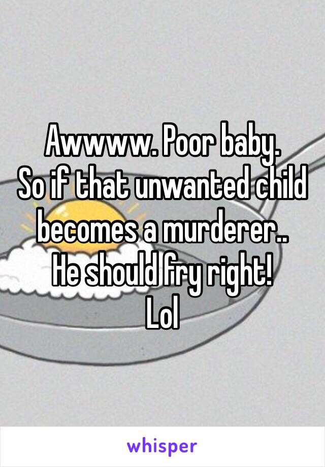 Awwww. Poor baby. 
So if that unwanted child becomes a murderer.. 
He should fry right! 
Lol