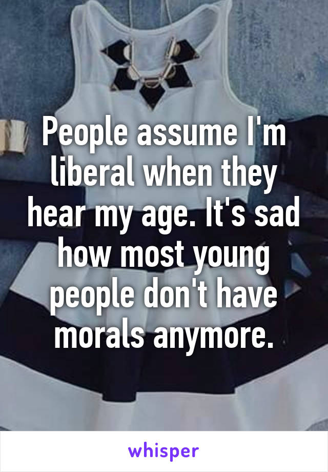 People assume I'm liberal when they hear my age. It's sad how most young people don't have morals anymore.