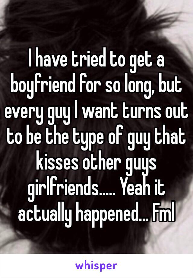 I have tried to get a boyfriend for so long, but every guy I want turns out to be the type of guy that kisses other guys girlfriends..... Yeah it actually happened... Fml 