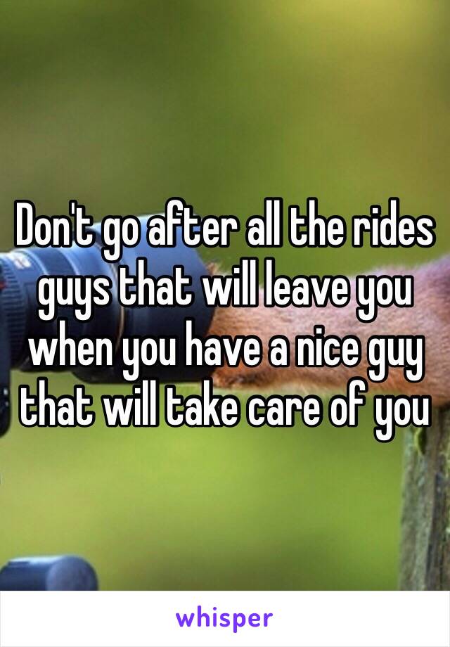 Don't go after all the rides guys that will leave you when you have a nice guy that will take care of you