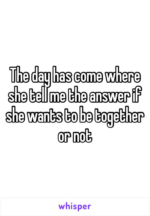 The day has come where she tell me the answer if she wants to be together or not 