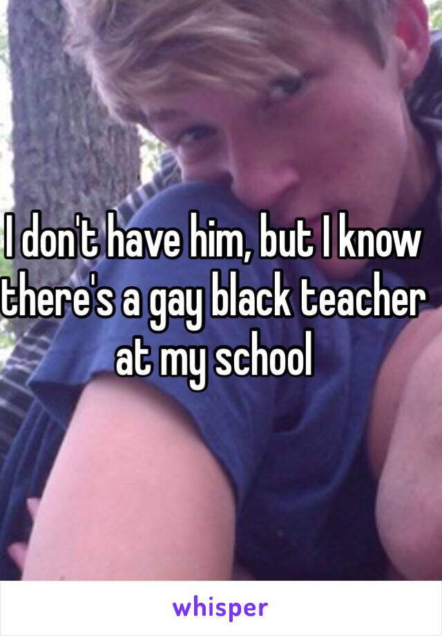 I don't have him, but I know there's a gay black teacher at my school 