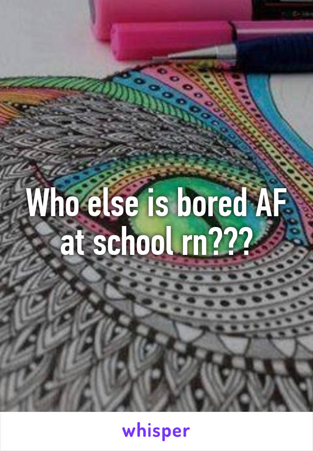 Who else is bored AF at school rn???