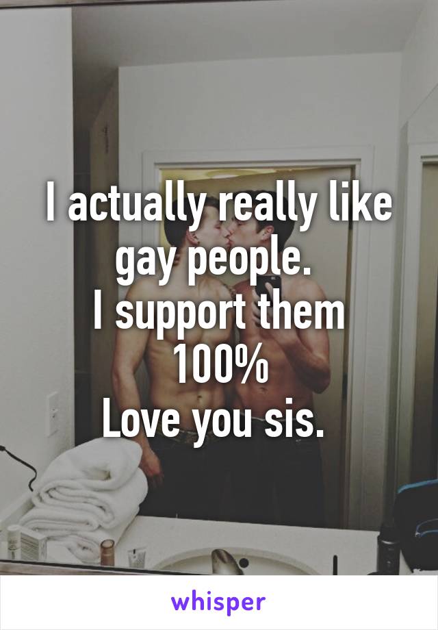 I actually really like gay people. 
I support them 100%
Love you sis. 