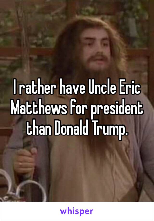 I rather have Uncle Eric Matthews for president than Donald Trump.  