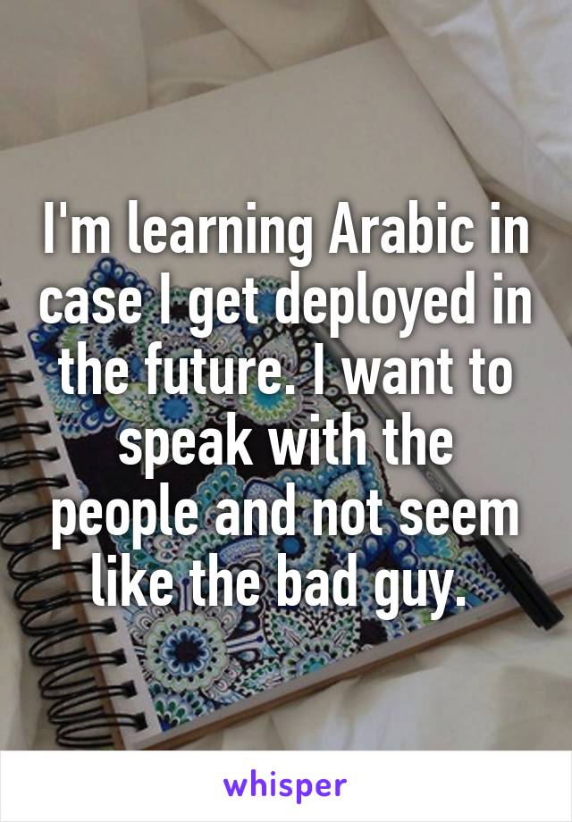 I'm learning Arabic in case I get deployed in the future. I want to speak with the people and not seem like the bad guy. 