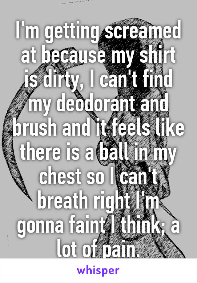 I'm getting screamed at because my shirt is dirty, I can't find my deodorant and brush and it feels like there is a ball in my chest so I can't breath right I'm gonna faint I think; a lot of pain.