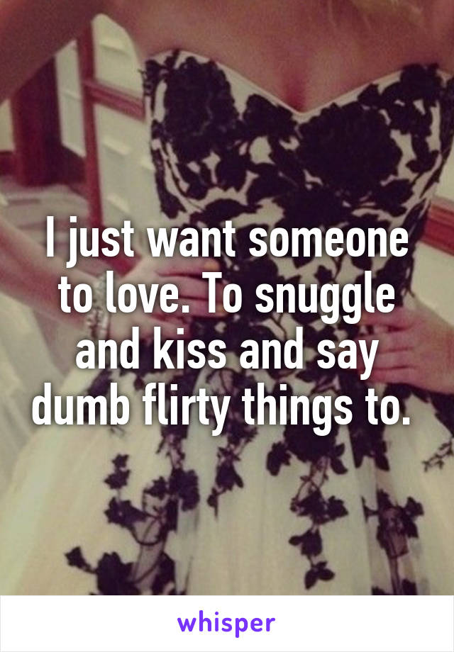 I just want someone to love. To snuggle and kiss and say dumb flirty things to. 