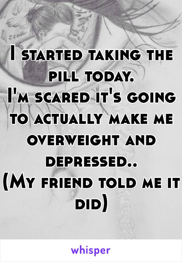 I started taking the pill today.
I'm scared it's going to actually make me overweight and depressed..
(My friend told me it did)