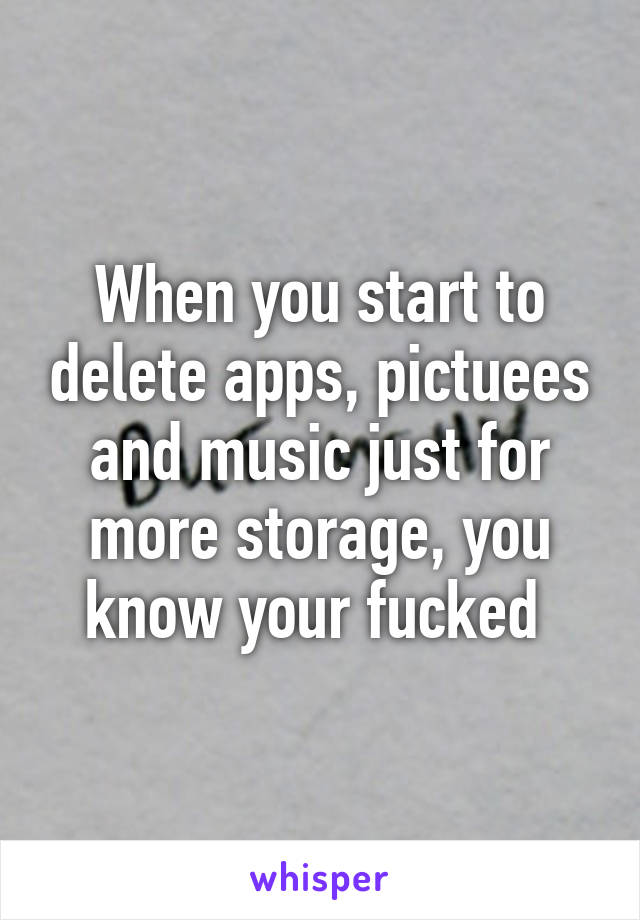 When you start to delete apps, pictuees and music just for more storage, you know your fucked 