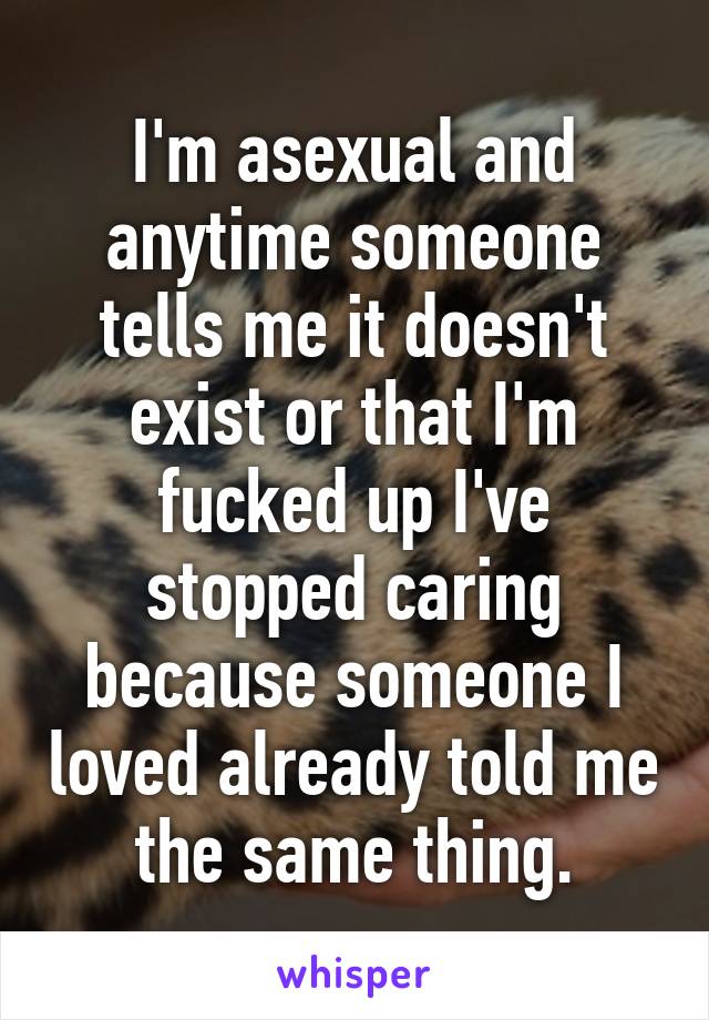 I'm asexual and anytime someone tells me it doesn't exist or that I'm fucked up I've stopped caring because someone I loved already told me the same thing.