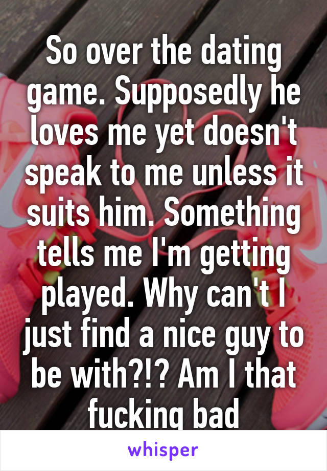 So over the dating game. Supposedly he loves me yet doesn't speak to me unless it suits him. Something tells me I'm getting played. Why can't I just find a nice guy to be with?!? Am I that fucking bad