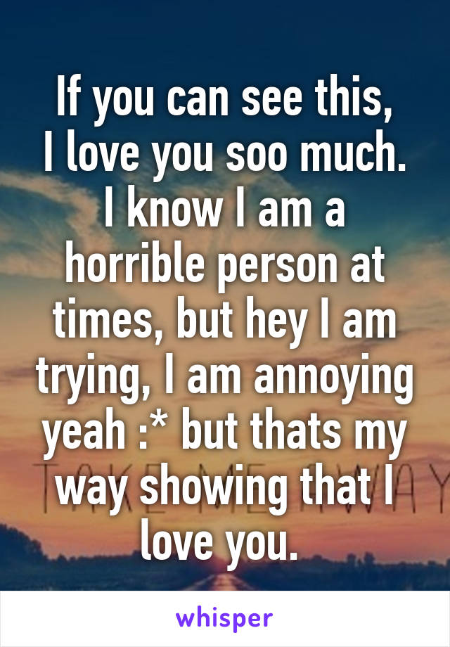 If you can see this,
I love you soo much.
I know I am a horrible person at times, but hey I am trying, I am annoying yeah :* but thats my way showing that I love you. 