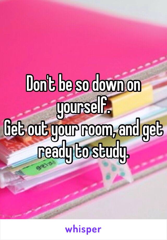 Don't be so down on yourself.
Get out your room, and get ready to study.