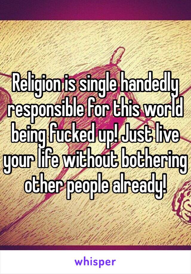 Religion is single handedly responsible for this world being fucked up! Just live your life without bothering other people already! 