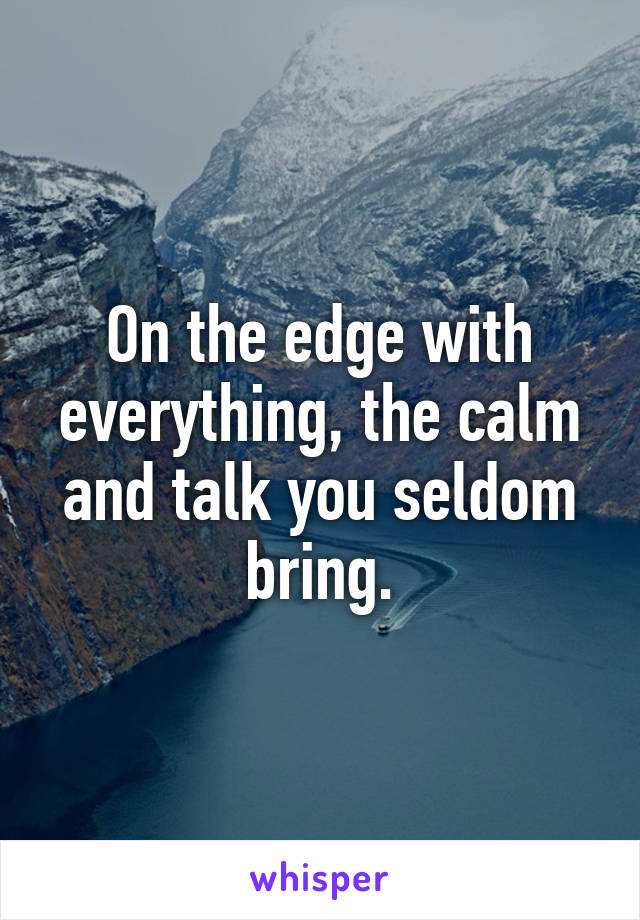 On the edge with everything, the calm and talk you seldom bring.