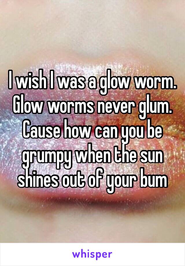 I wish I was a glow worm. Glow worms never glum. Cause how can you be grumpy when the sun shines out of your bum