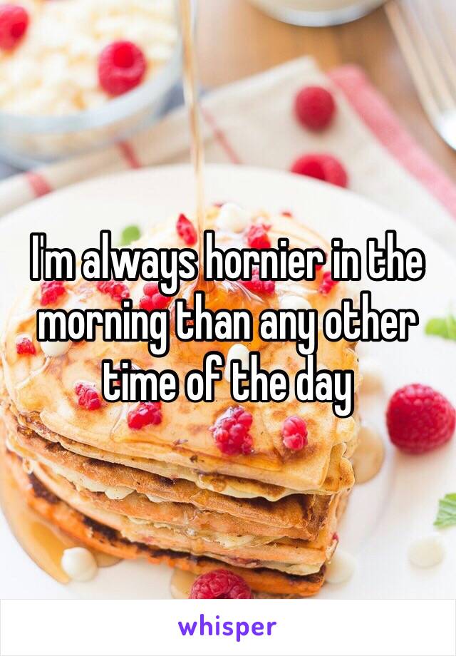 I'm always hornier in the morning than any other time of the day