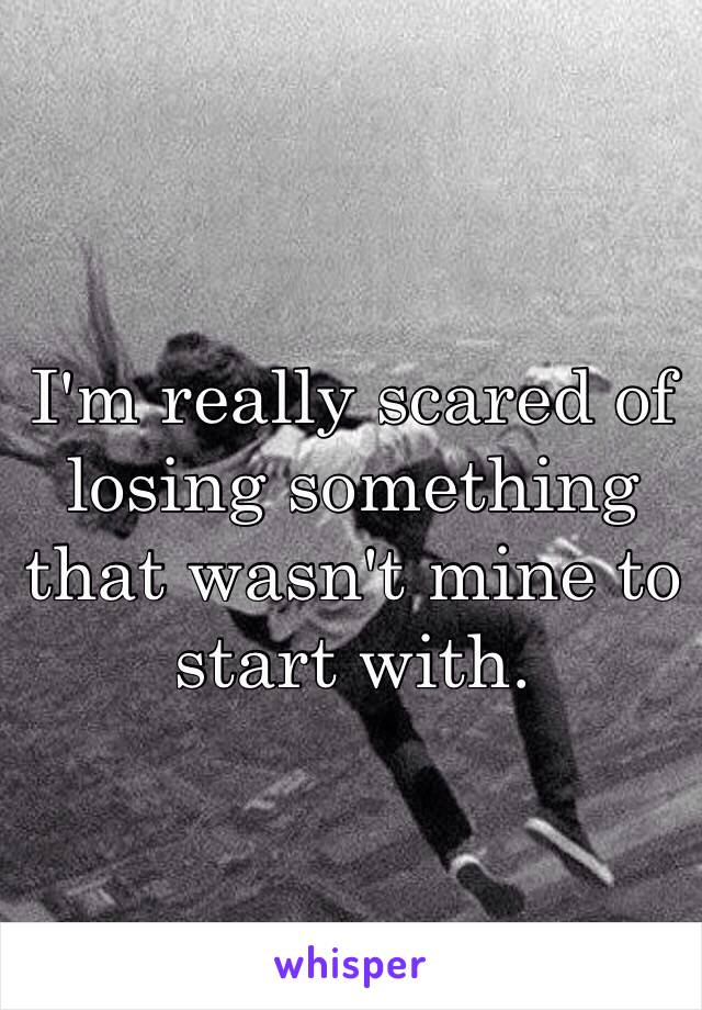 I'm really scared of losing something that wasn't mine to start with. 