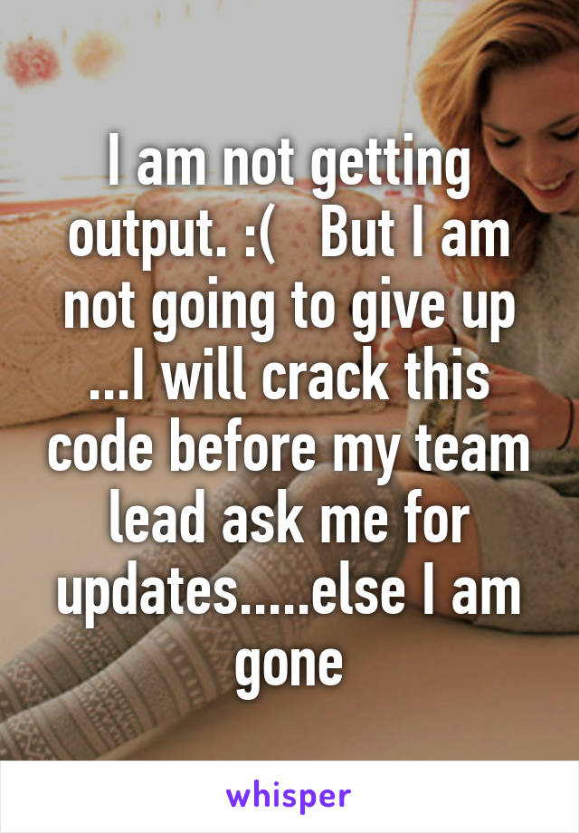 I am not getting output. :(   But I am not going to give up ...I will crack this code before my team lead ask me for updates.....else I am gone