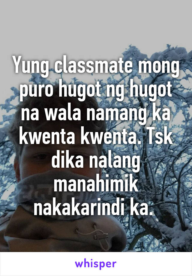 Yung classmate mong puro hugot ng hugot na wala namang ka kwenta kwenta. Tsk dika nalang manahimik nakakarindi ka. 