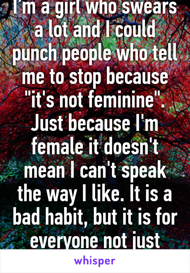 I'm a girl who swears a lot and I could punch people who tell me to stop because "it's not feminine". Just because I'm female it doesn't mean I can't speak the way I like. It is a bad habit, but it is for everyone not just women