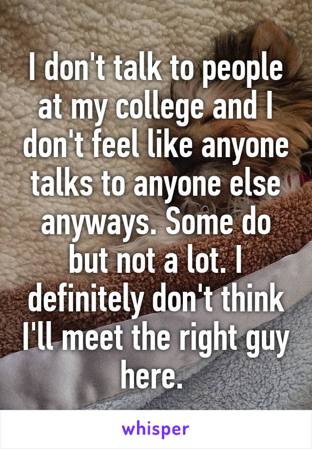 I don't talk to people at my college and I don't feel like anyone talks to anyone else anyways. Some do but not a lot. I definitely don't think I'll meet the right guy here. 