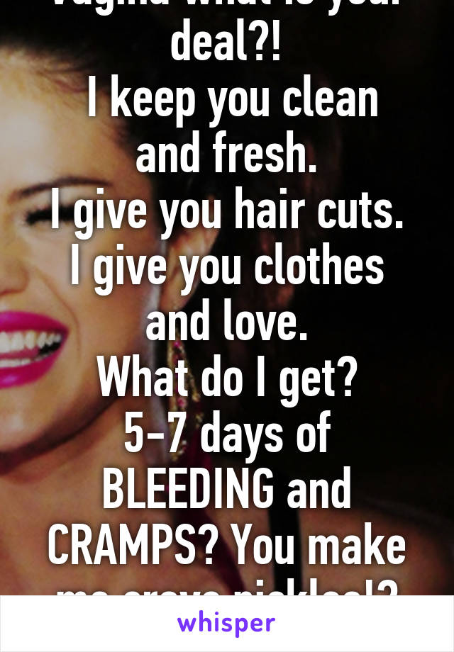 Vagina what is your deal?!
 I keep you clean and fresh.
I give you hair cuts.
I give you clothes and love.
What do I get?
5-7 days of BLEEDING and CRAMPS? You make me crave pickles!?
Bitch. 