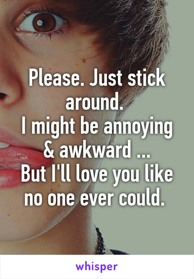 Please. Just stick around. 
I might be annoying & awkward ...
But I'll love you like no one ever could. 