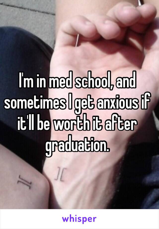 I'm in med school, and sometimes I get anxious if it'll be worth it after graduation. 