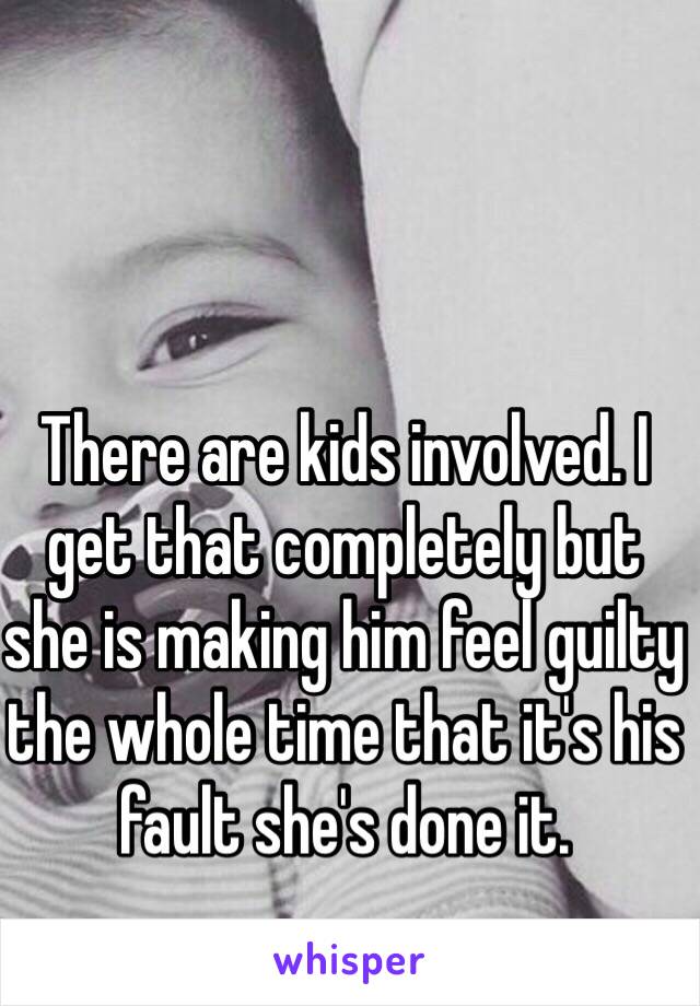 There are kids involved. I get that completely but she is making him feel guilty the whole time that it's his fault she's done it.