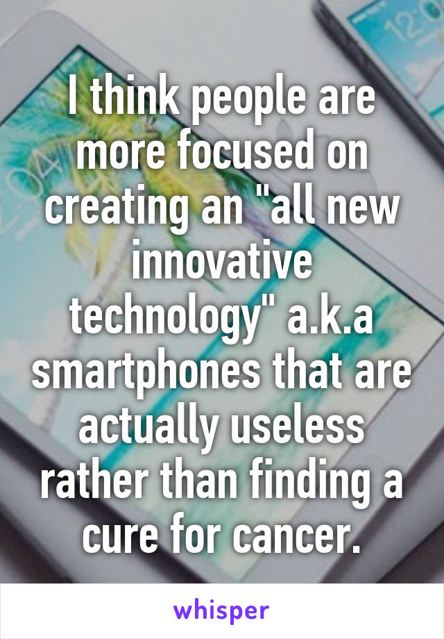 I think people are more focused on creating an "all new innovative technology" a.k.a smartphones that are actually useless rather than finding a cure for cancer.