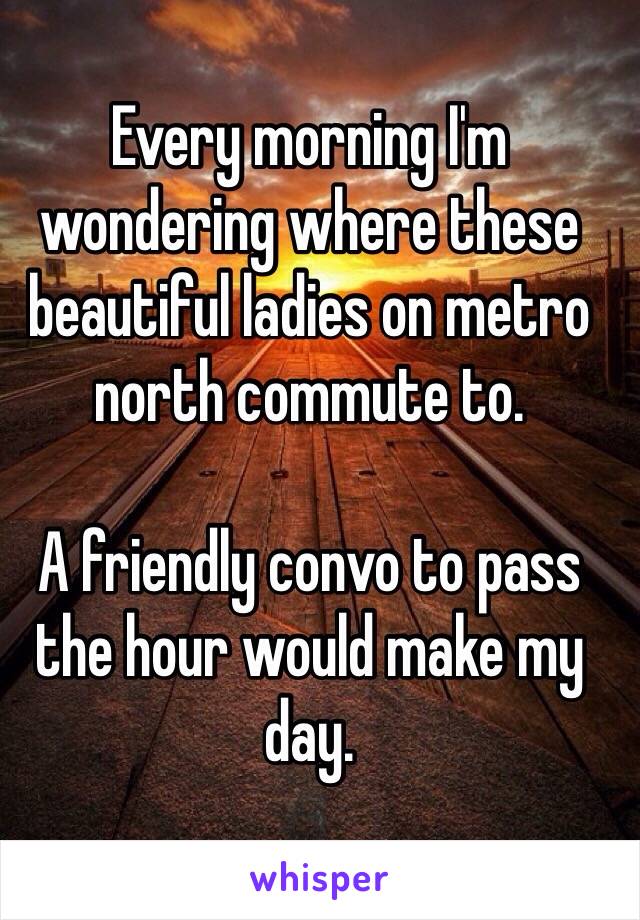 Every morning I'm wondering where these beautiful ladies on metro north commute to.

A friendly convo to pass the hour would make my day.