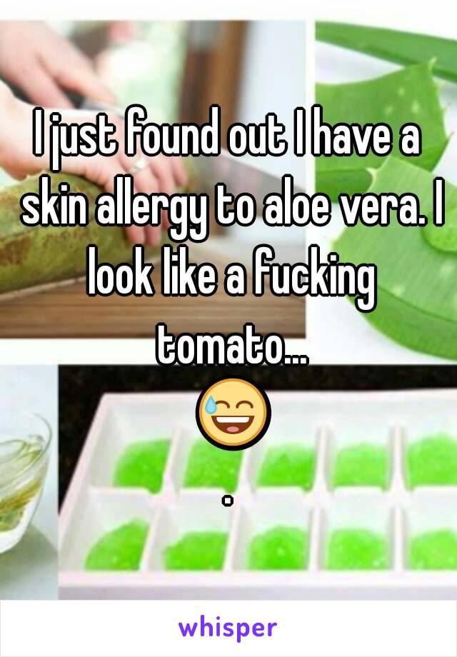 I just found out I have a skin allergy to aloe vera. I look like a fucking tomato... 😅.