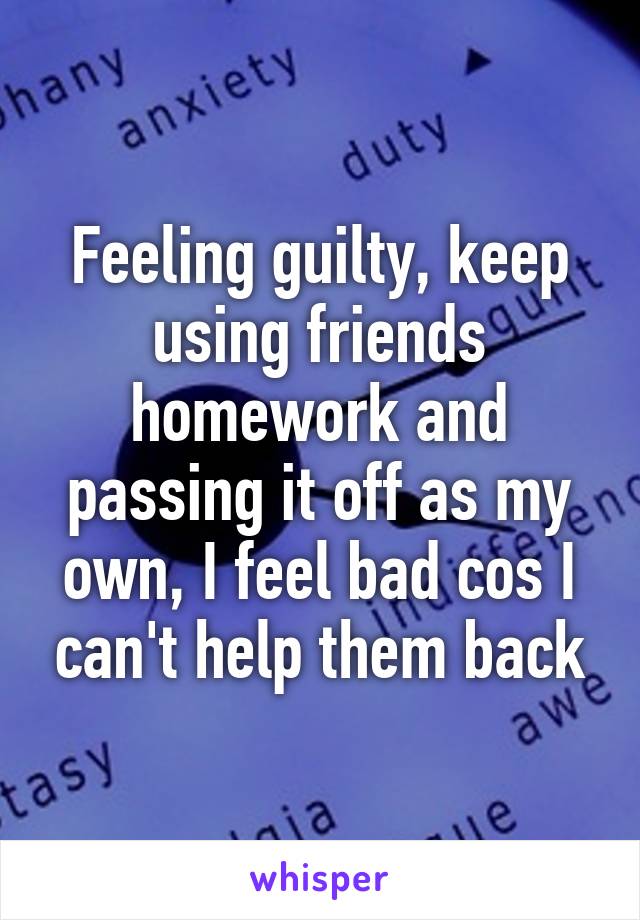 Feeling guilty, keep using friends homework and passing it off as my own, I feel bad cos I can't help them back