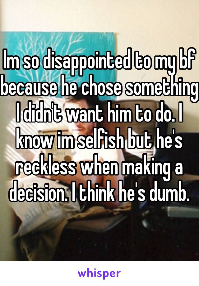 Im so disappointed to my bf because he chose something I didn't want him to do. I know im selfish but he's reckless when making a decision. I think he's dumb.