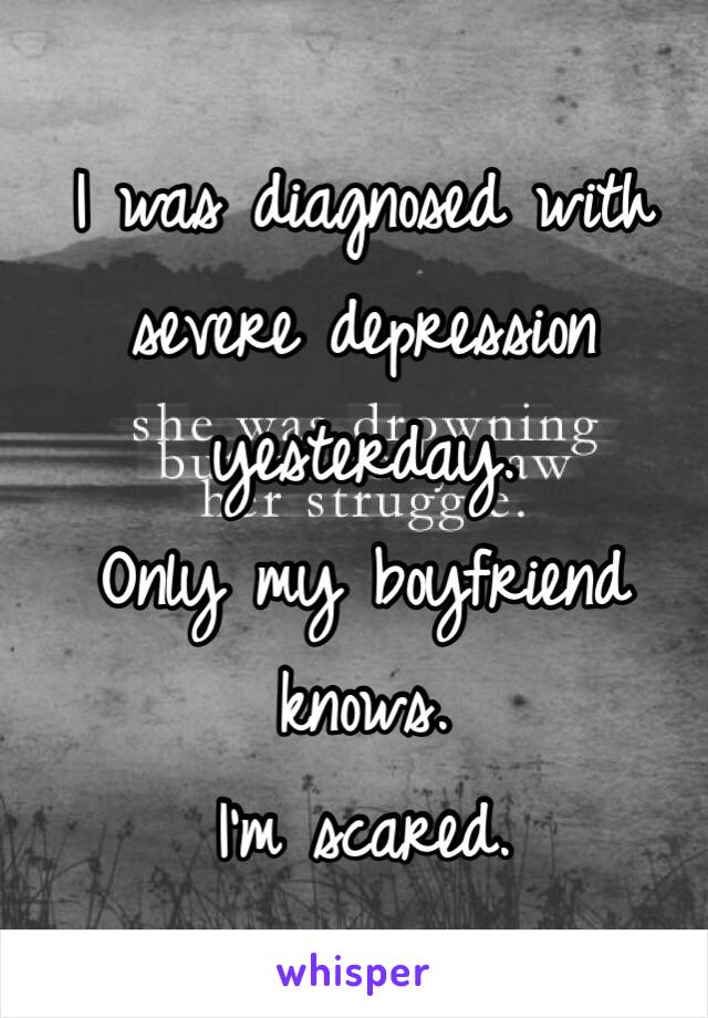 I was diagnosed with severe depression yesterday. 
Only my boyfriend knows. 
I'm scared. 