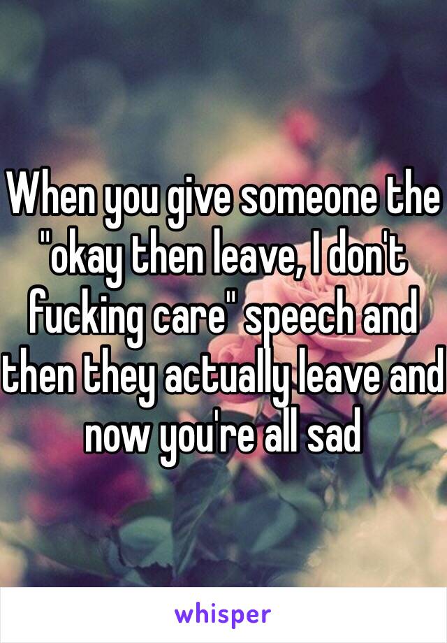 When you give someone the "okay then leave, I don't fucking care" speech and then they actually leave and now you're all sad