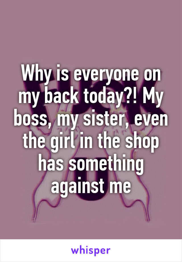 Why is everyone on my back today?! My boss, my sister, even the girl in the shop has something against me