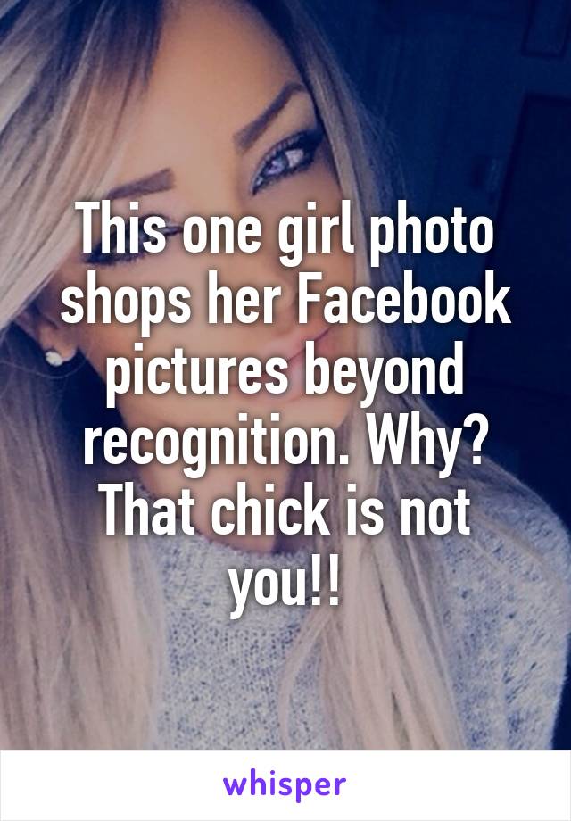 This one girl photo shops her Facebook pictures beyond recognition. Why? That chick is not you!!