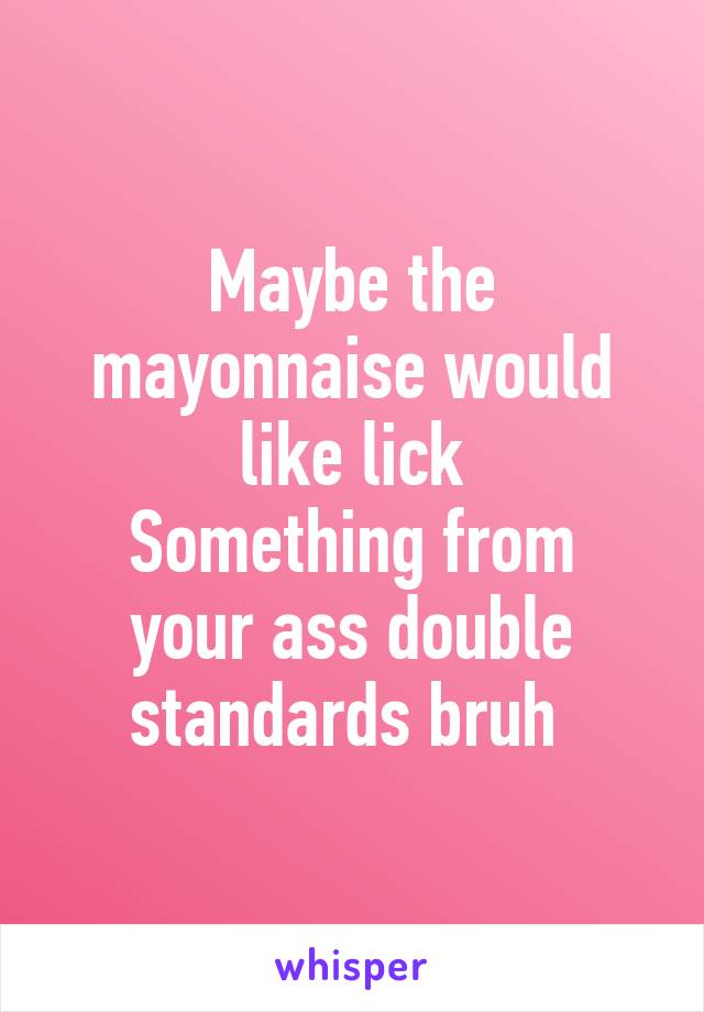 Maybe the mayonnaise would like lick
Something from your ass double standards bruh 