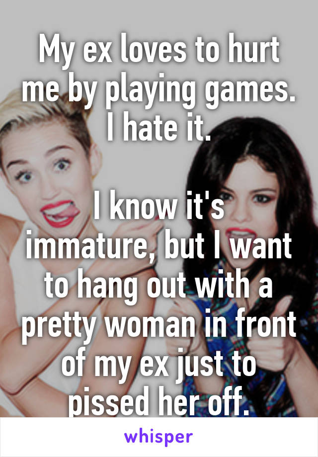 My ex loves to hurt me by playing games. I hate it.

I know it's immature, but I want to hang out with a pretty woman in front of my ex just to pissed her off.