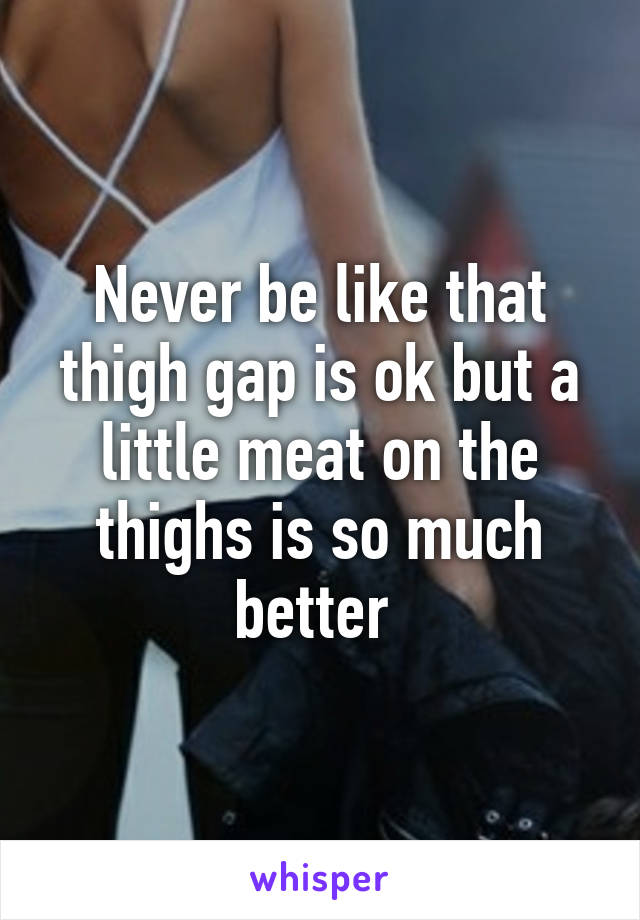 Never be like that thigh gap is ok but a little meat on the thighs is so much better 